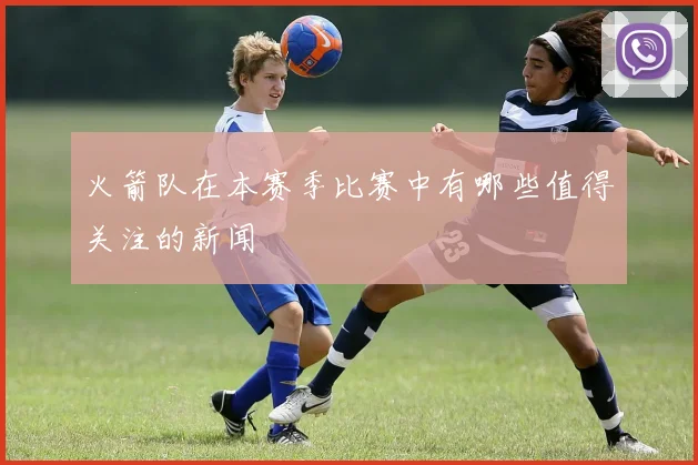 火箭队在本赛季比赛中有哪些值得关注的新闻