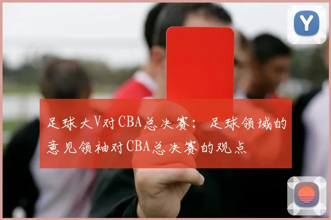 足球大V对CBA总决赛:足球领域的意见领袖对CBA总决赛的观点