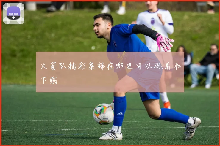 火箭队精彩集锦在哪里可以观看和下载